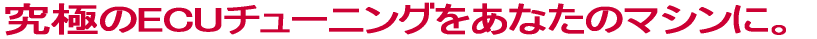 究極のECUチューニングをあなたのマシンに。