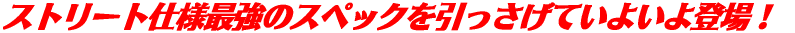 ストリート仕様最強のスペックを引っさげていよいよ登場!