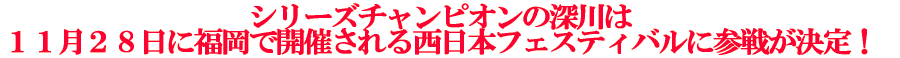 シリーズチャンピオンの深川は 11月28日に福岡で開催される西日本フェスティバルに参戦が決定!