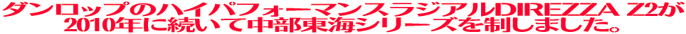 ダンロップのハイパフォーマンスラジアルDIREZZA Z2が 2010年に続いて中部東海シリーズを制しました。
