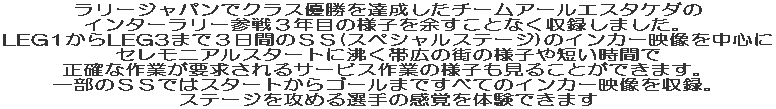 ラリージャパンでクラス優勝を達成したチームアールエスタケダのインターラリー参戦３年目の様子を余すことなく収録しました。 LEG1からLEG3まで３日間のＳＳ(スペシャルステージ)のインカー映像を中心にセレモニアルスタートに沸く帯広の街の様子や短い時間で正確な作業が要求されるサービス作業の様子も見ることができます。一部のＳＳではスタートからゴールまですべての映像を収録し、ステージを攻める選手の感覚を体験できます 